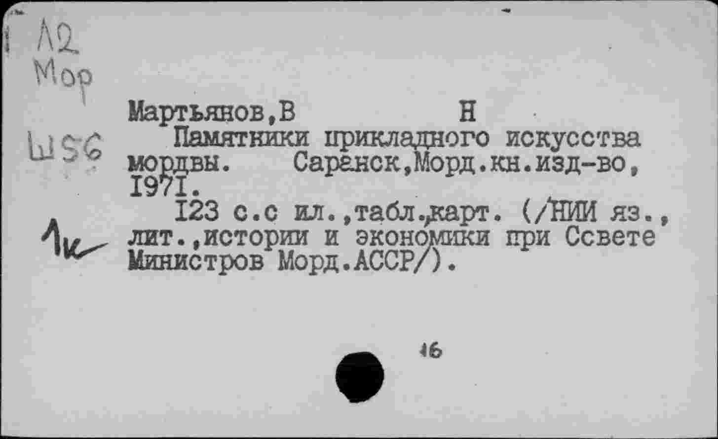 ﻿м
Мм>
use
Мартьянов,В	Н
Памятники прикладного искусства мордвы. Саранск,Морд.кн.изд-во,
123 с.с ил. »табл.дсарт. (/ІЇИИ яз., лит.,истории и экономики при Совете Министров Морд.АССР/).
Њ